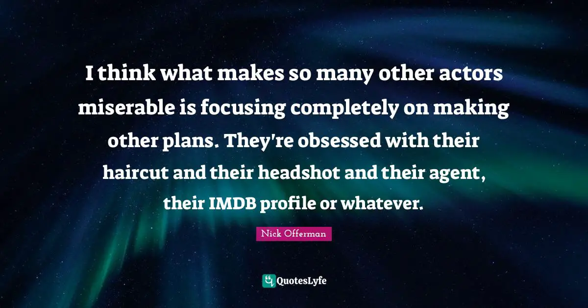 I think what makes so many other actors miserable is focusing completely on making other plans. They're obsessed with their haircut and their headshot and their agent, their IMDB profile or whatever.