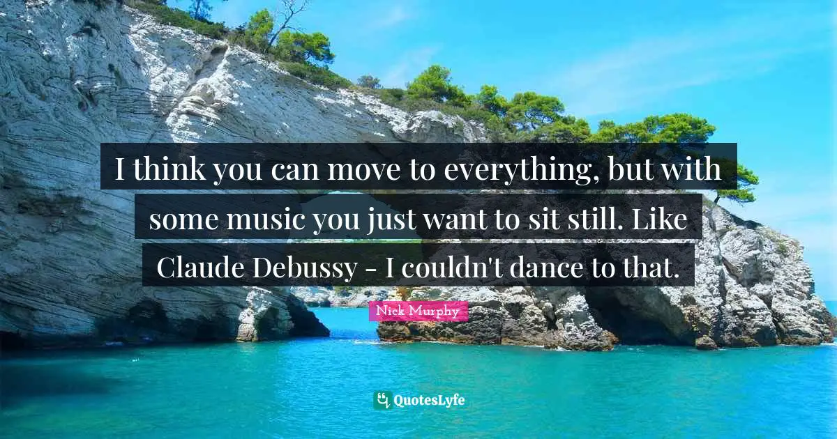 I think you can move to everything, but with some music you just want to sit still. Like Claude Debussy - I couldn't dance to that.