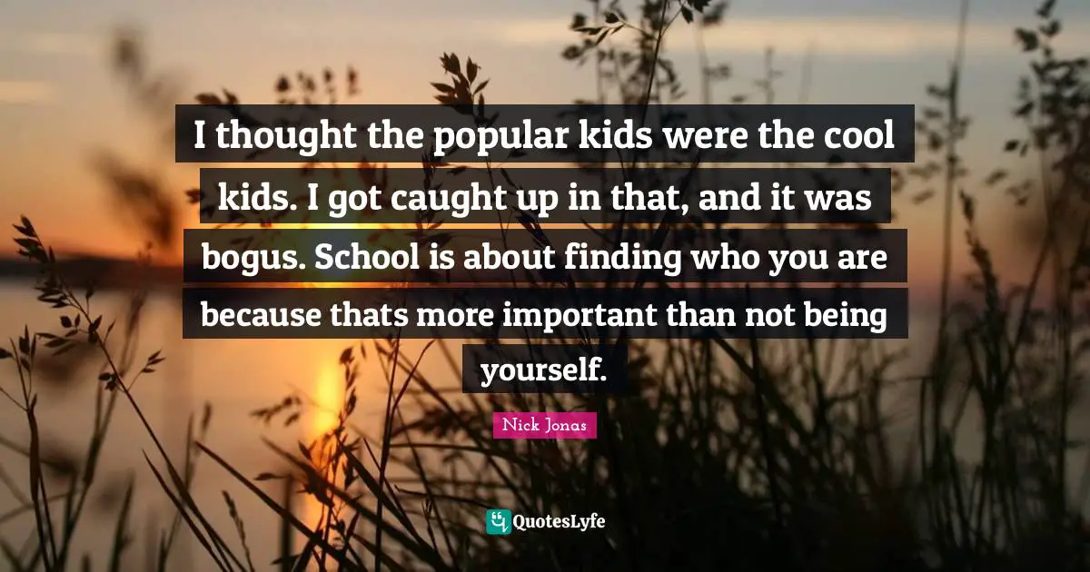 I thought the popular kids were the cool kids. I got caught up in that, and it was bogus. School is about finding who you are because thats more important than not being yourself.