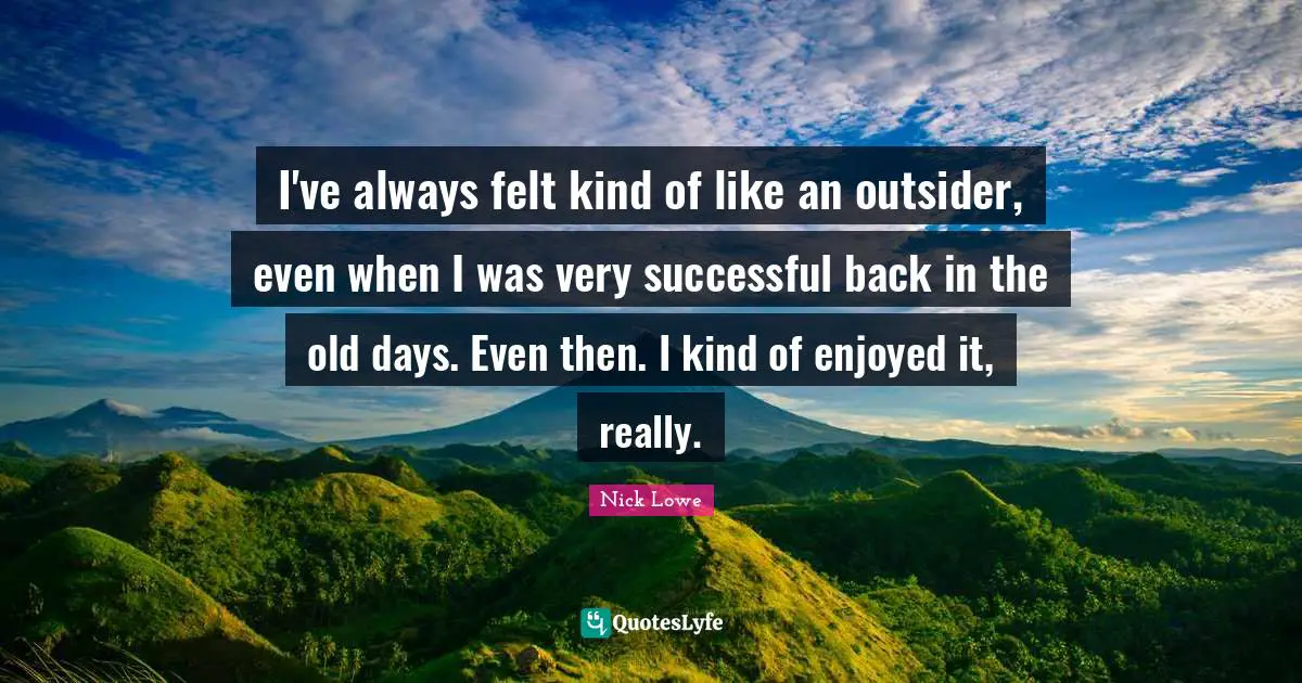 I've always felt kind of like an outsider, even when I was very successful back in the old days. Even then. I kind of enjoyed it, really.