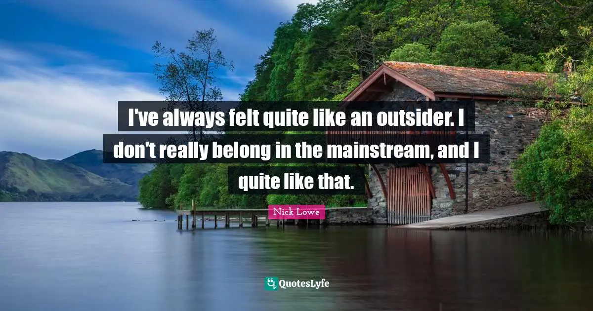 I've always felt quite like an outsider. I don't really belong in the mainstream, and I quite like that.