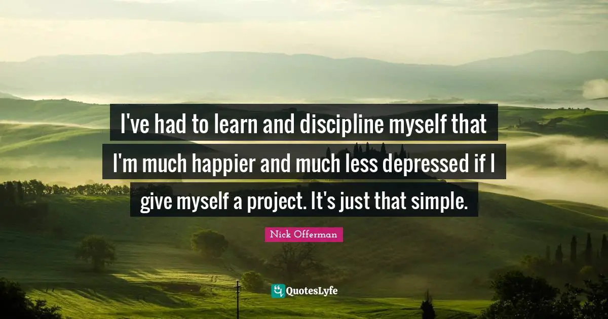 I've had to learn and discipline myself that I'm much happier and much less depressed if I give myself a project. It's just that simple.