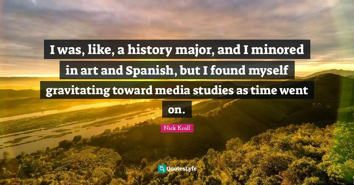 I was, like, a history major, and I minored in art and Spanish, but I found myself gravitating toward media studies as time went on.