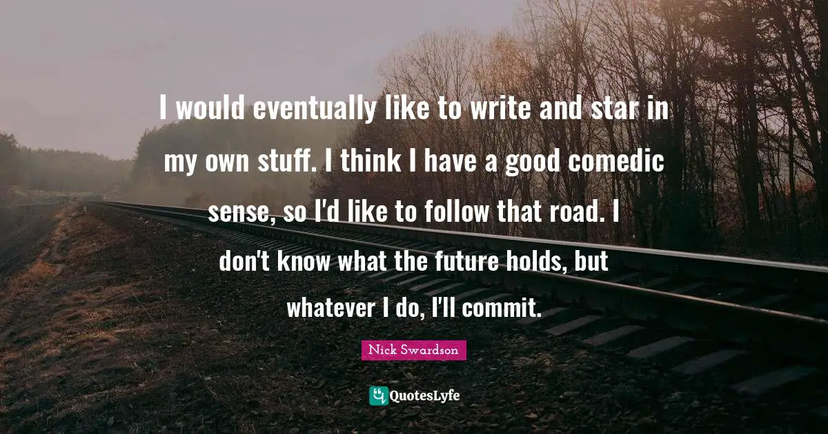 I would eventually like to write and star in my own stuff. I think I have a good comedic sense, so I'd like to follow that road. I don't know what the future holds, but whatever I do, I'll commit.