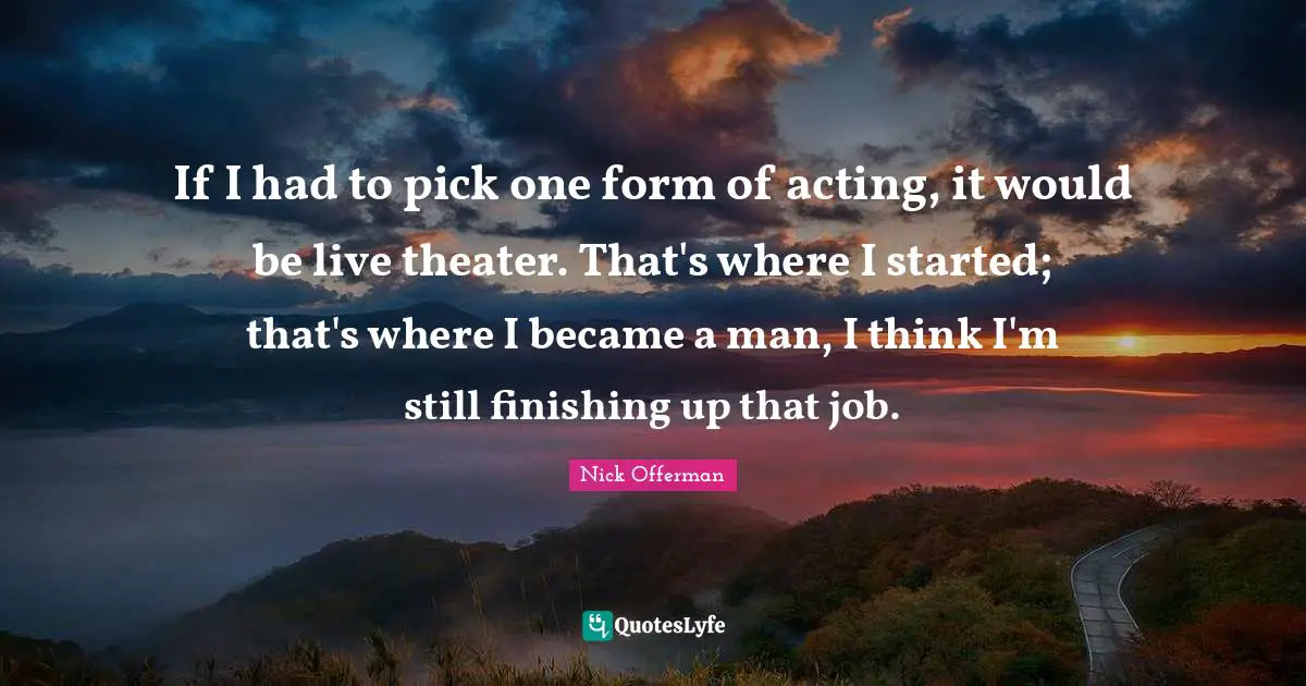 If I had to pick one form of acting, it would be live theater. That's where I started; that's where I became a man, I think I'm still finishing up that job.