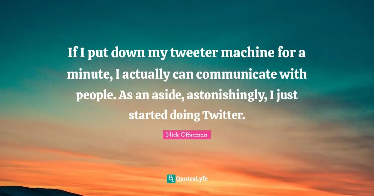 If I put down my tweeter machine for a minute, I actually can communicate with people. As an aside, astonishingly, I just started doing Twitter.