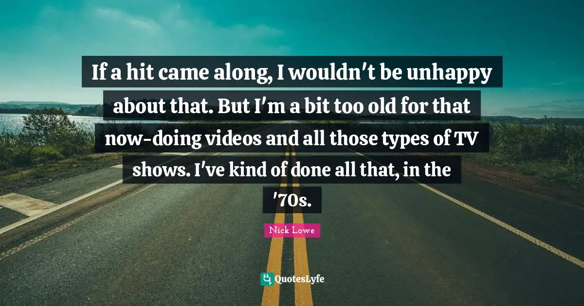 If a hit came along, I wouldn't be unhappy about that. But I'm a bit too old for that now-doing videos and all those types of TV shows. I've kind of done all that, in the '70s.