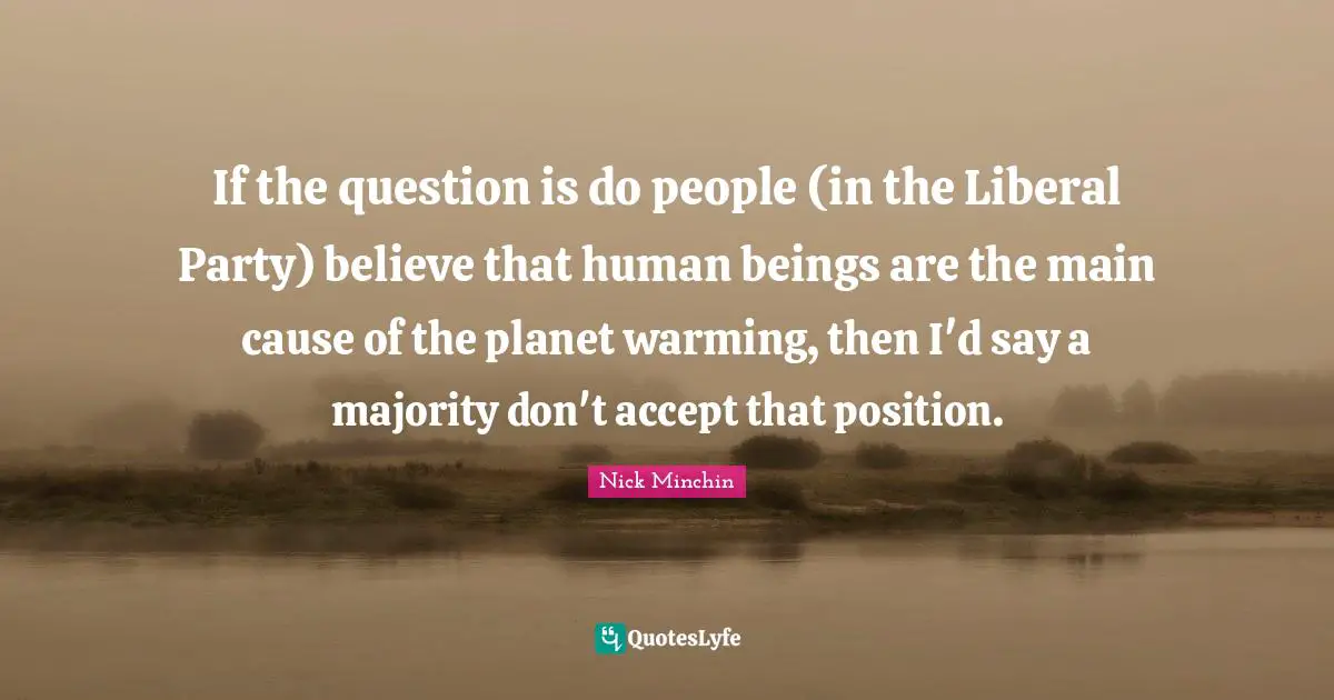 If the question is do people (in the Liberal Party) believe that human beings are the main cause of the planet warming, then I'd say a majority don't accept that position.