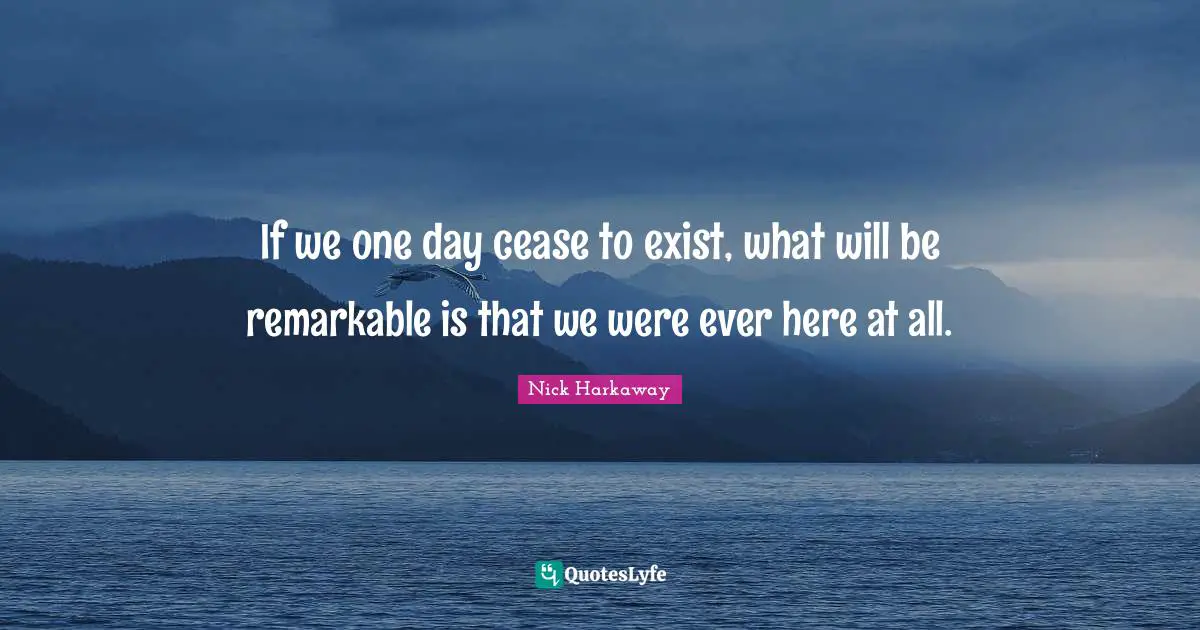 If we one day cease to exist, what will be remarkable is that we were ever here at all.