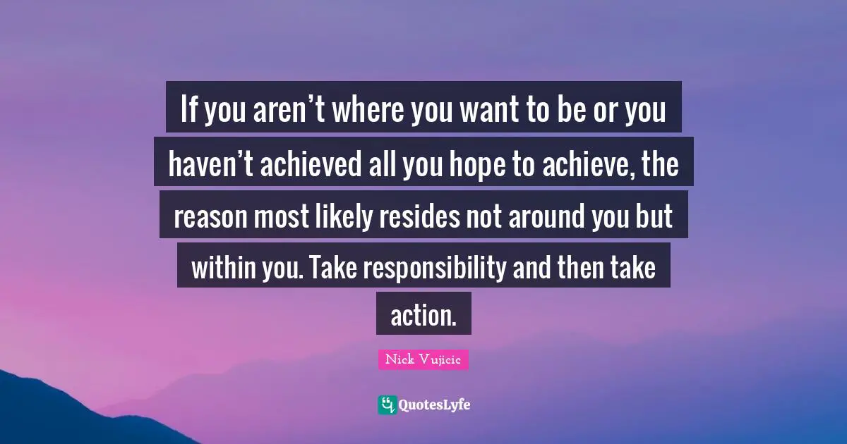 If you aren’t where you want to be or you haven’t achieved all you hope to achieve, the reason most likely resides not around you but within you. Take responsibility and then take action.