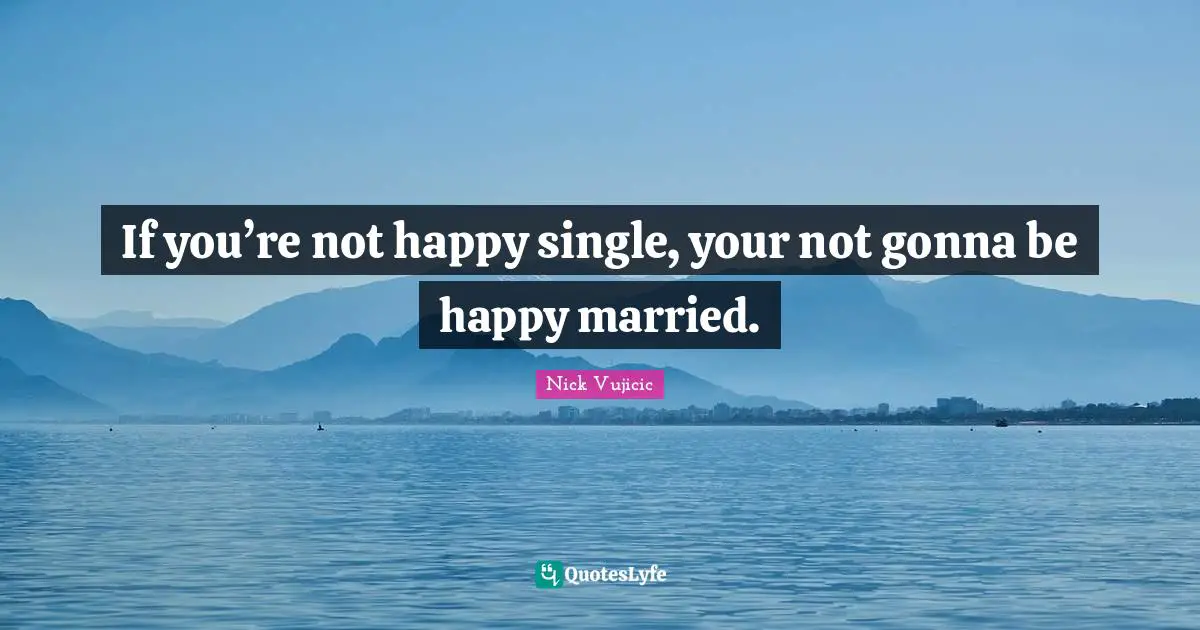 If you’re not happy single, your not gonna be happy married.