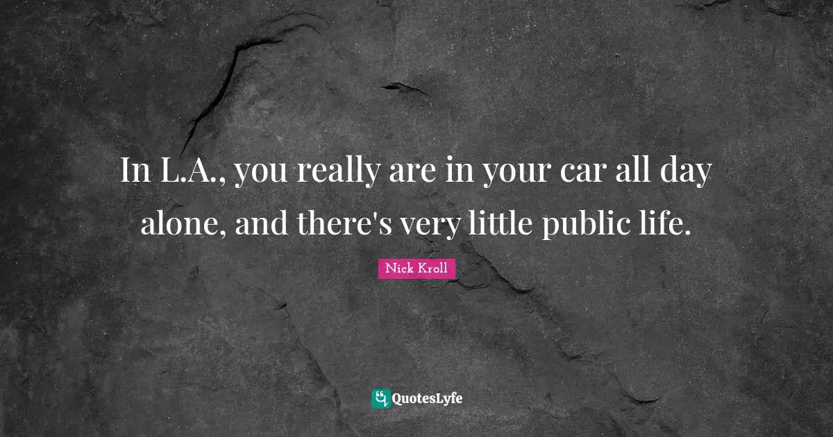 In L.A., you really are in your car all day alone, and there's very little public life.