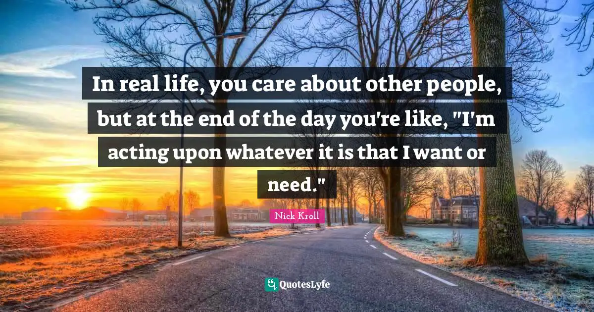 In real life, you care about other people, but at the end of the day you're like, "I'm acting upon whatever it is that I want or need."