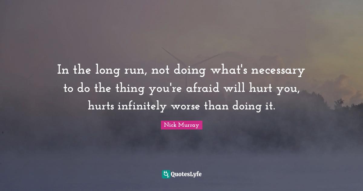 In the long run, not doing what's necessary to do the thing you're afraid will hurt you, hurts infinitely worse than doing it.