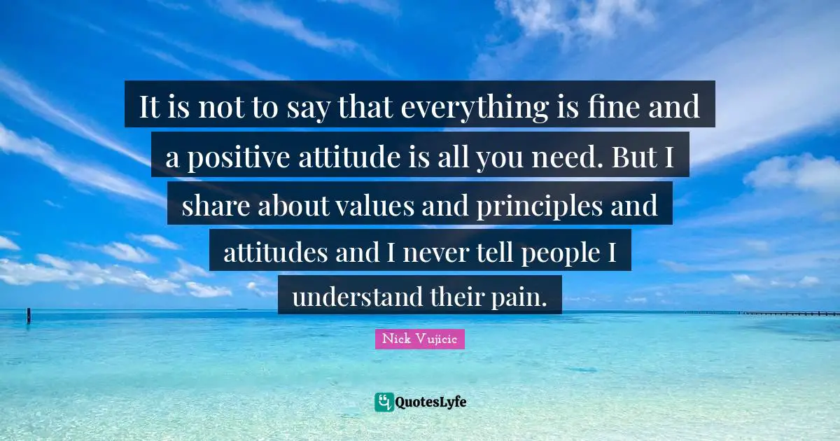 It is not to say that everything is fine and a positive attitude is all you need. But I share about values and principles and attitudes and I never tell people I understand their pain.
