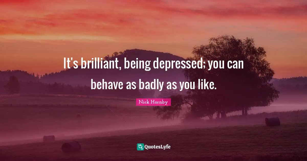 It's brilliant, being depressed; you can behave as badly as you like.