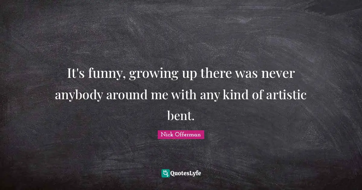 It's funny, growing up there was never anybody around me with any kind of artistic bent.