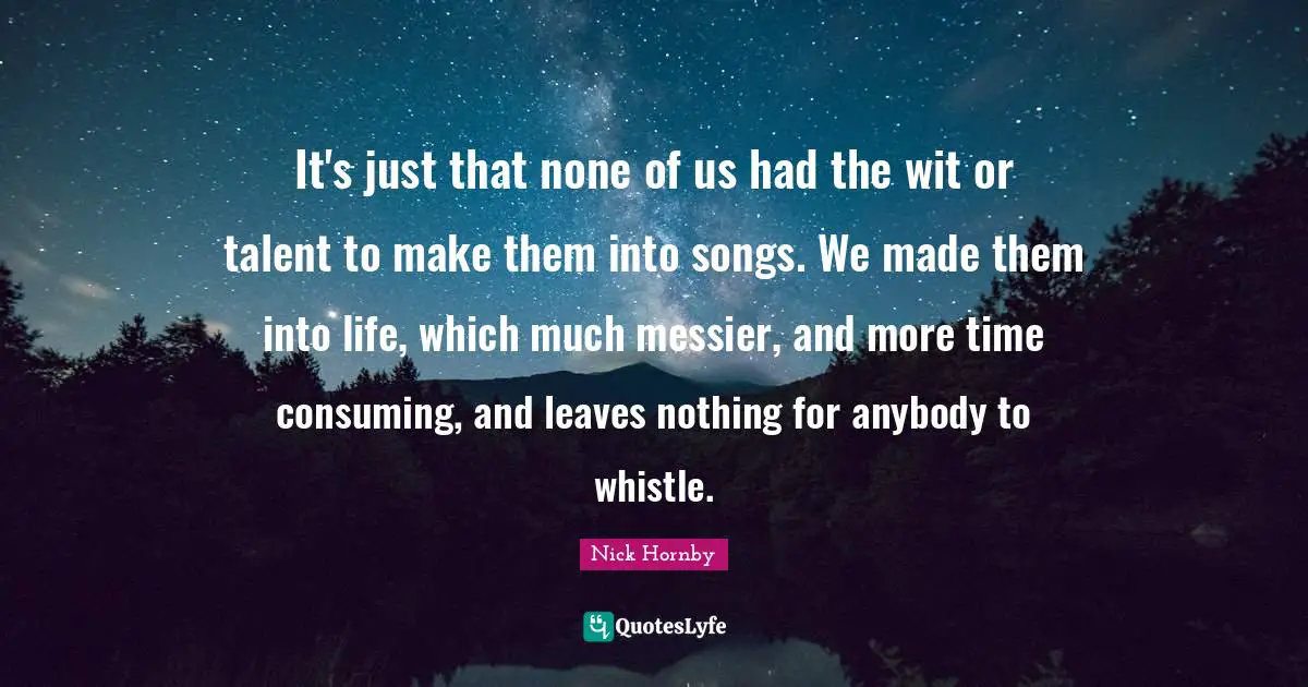 It's just that none of us had the wit or talent to make them into songs. We made them into life, which much messier, and more time consuming, and leaves nothing for anybody to whistle.