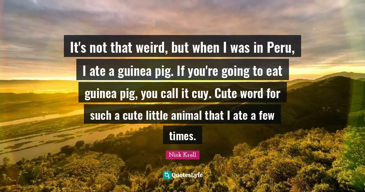 It's not that weird, but when I was in Peru, I ate a guinea pig. If you're going to eat guinea pig, you call it cuy. Cute word for such a cute little animal that I ate a few times.