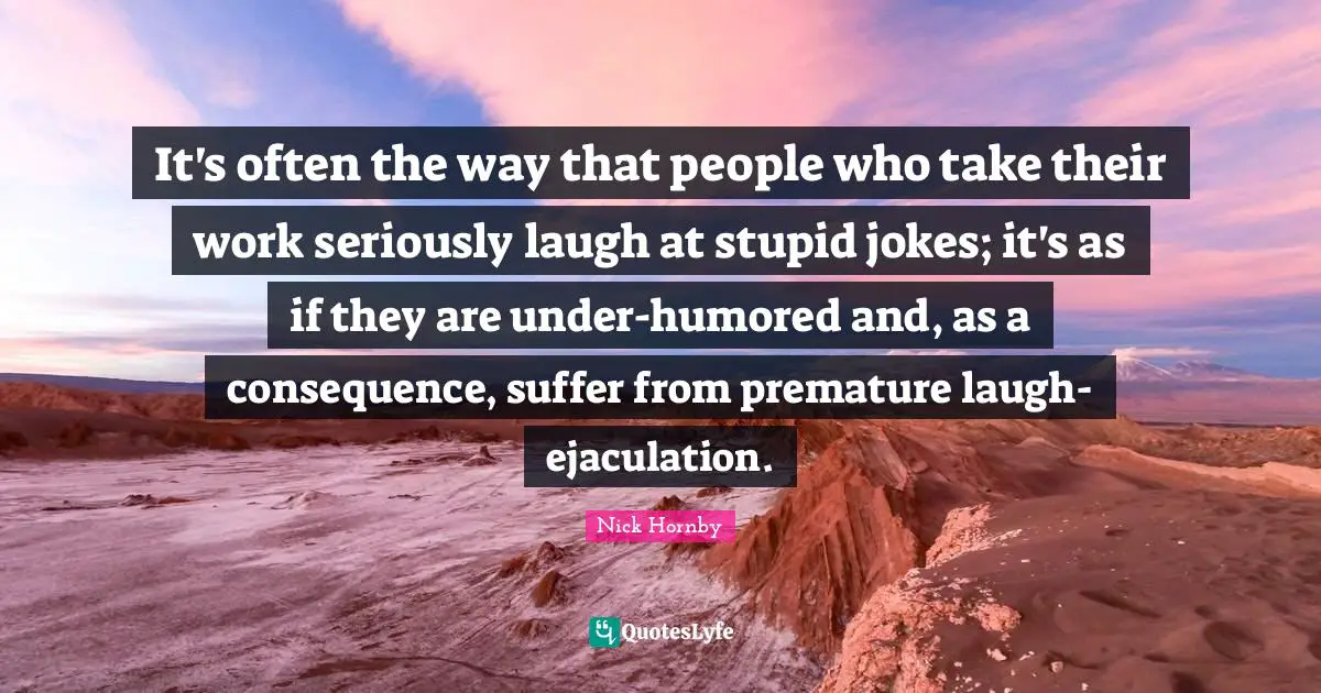 It's often the way that people who take their work seriously laugh at stupid jokes; it's as if they are under-humored and, as a consequence, suffer from premature laugh-ejaculation.