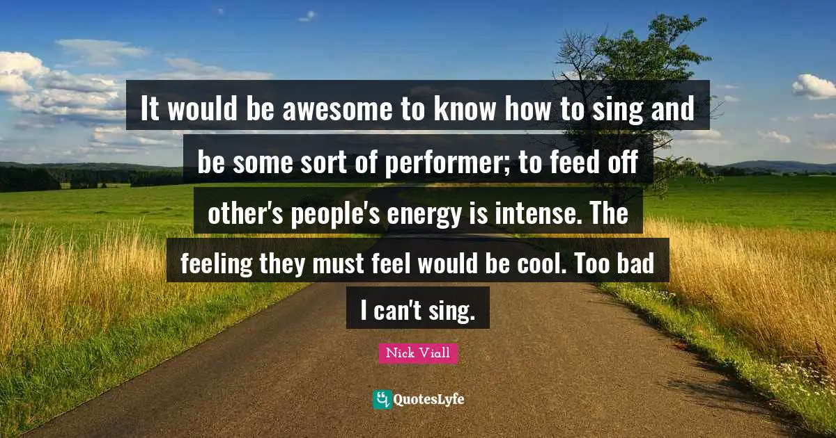 It would be awesome to know how to sing and be some sort of performer; to feed off other's people's energy is intense. The feeling they must feel would be cool. Too bad I can't sing.