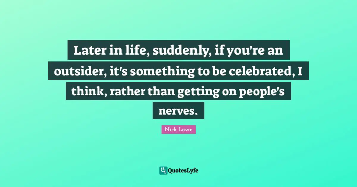 Later in life, suddenly, if you're an outsider, it's something to be celebrated, I think, rather than getting on people's nerves.