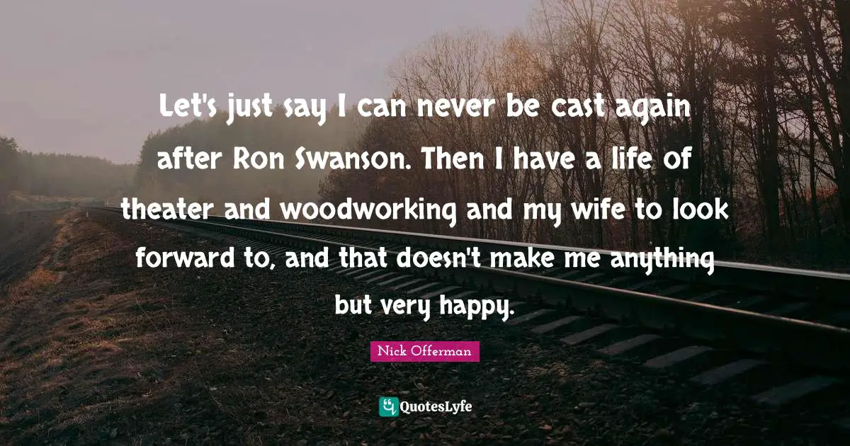 Let's just say I can never be cast again after Ron Swanson. Then I have a life of theater and woodworking and my wife to look forward to, and that doesn't make me anything but very happy.