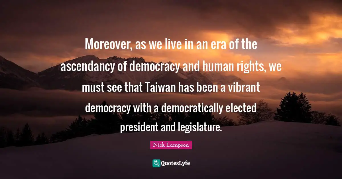 Nick Lampson Quotes: "Moreover, as we live in an era of the ascendancy of democracy and human rights, we must see that Taiwan has been a vibrant democracy with a democratically elected president and legislature."