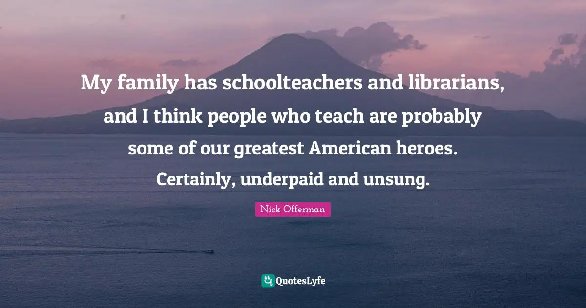 My family has schoolteachers and librarians, and I think people who teach are probably some of our greatest American heroes. Certainly, underpaid and unsung.