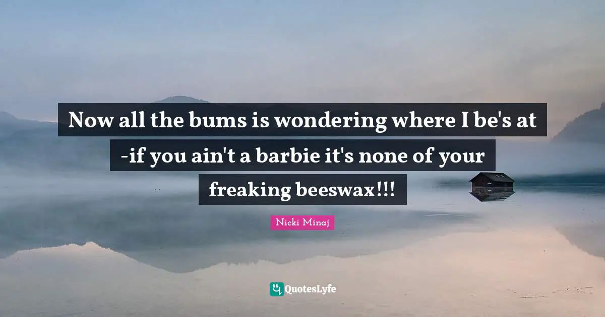 Now all the bums is wondering where I be's at -if you ain't a barbie it's none of your freaking beeswax!!!