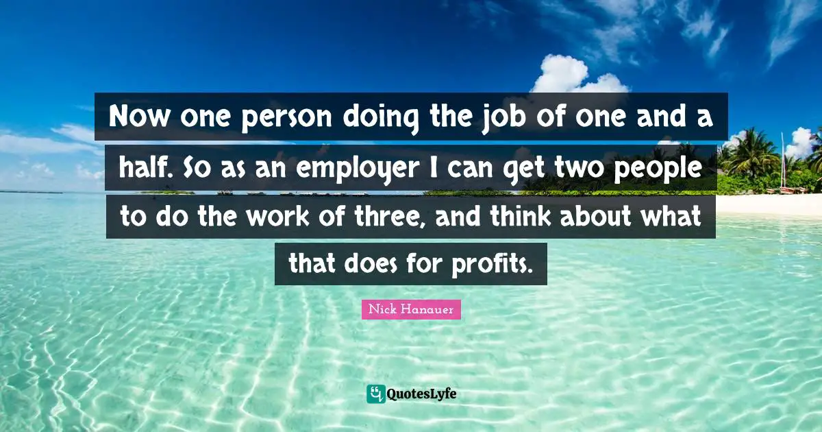 Now one person doing the job of one and a half. So as an employer I can get two people to do the work of three, and think about what that does for profits.