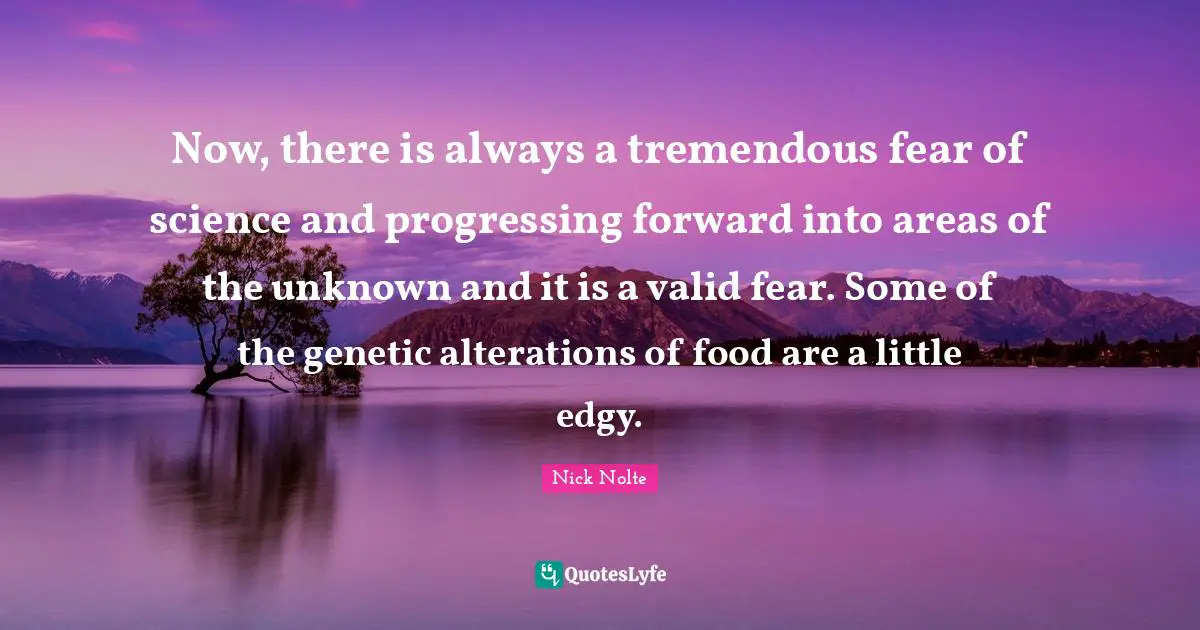 Now, there is always a tremendous fear of science and progressing forward into areas of the unknown and it is a valid fear. Some of the genetic alterations of food are a little edgy.