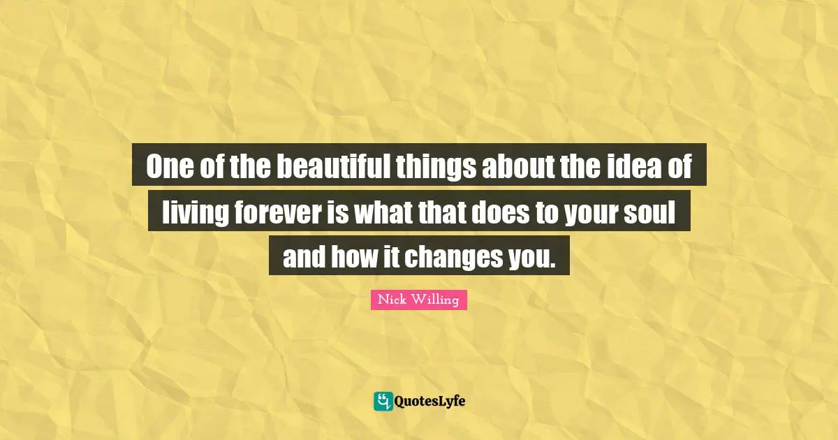One of the beautiful things about the idea of living forever is what that does to your soul and how it changes you.