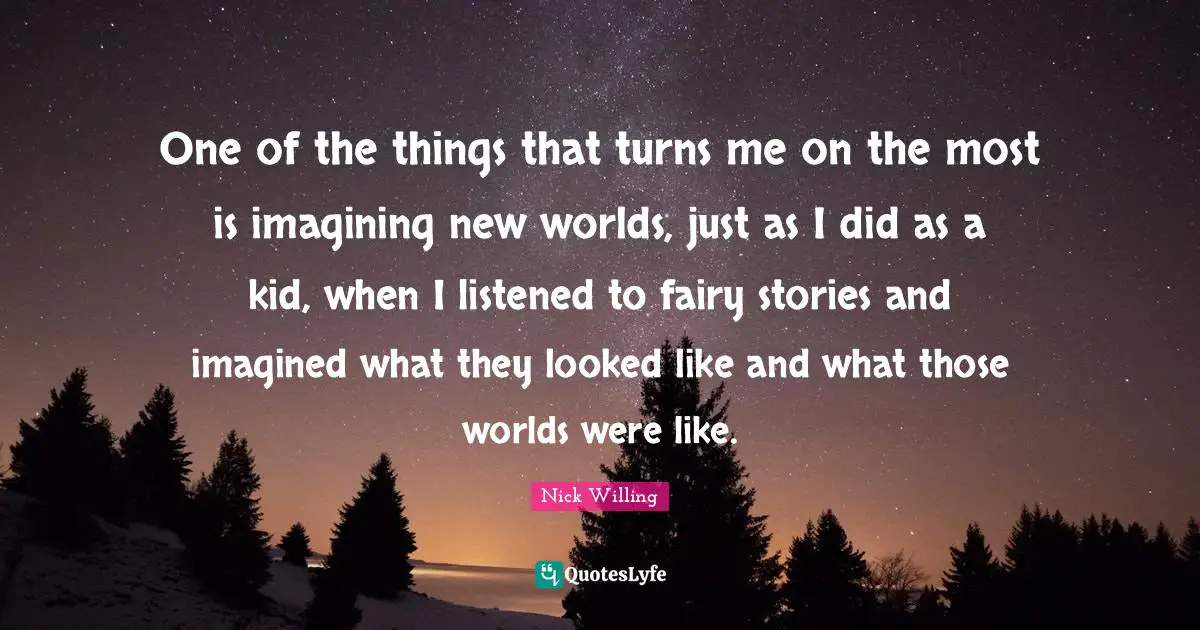 One of the things that turns me on the most is imagining new worlds, just as I did as a kid, when I listened to fairy stories and imagined what they looked like and what those worlds were like.