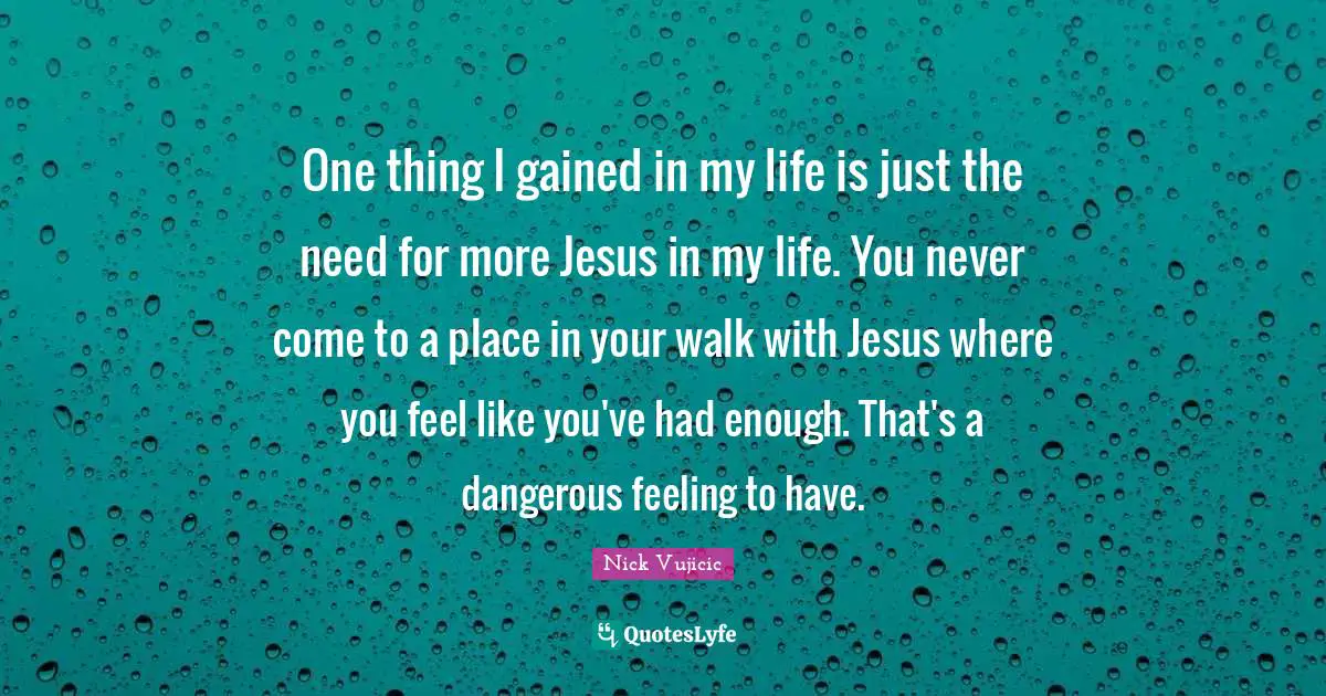 One thing I gained in my life is just the need for more Jesus in my life. You never come to a place in your walk with Jesus where you feel like you've had enough. That's a dangerous feeling to have.