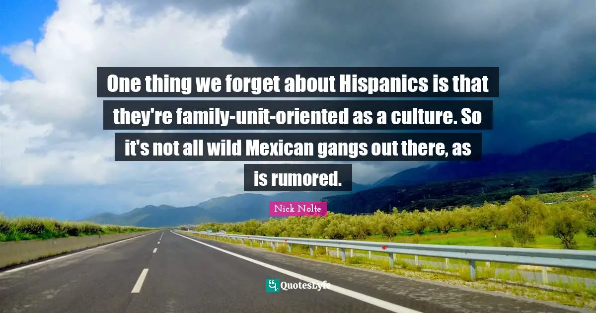 One thing we forget about Hispanics is that they're family-unit-oriented as a culture. So it's not all wild Mexican gangs out there, as is rumored.