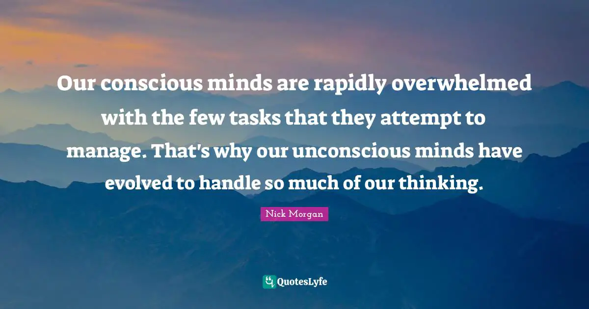 Our conscious minds are rapidly overwhelmed with the few tasks that they attempt to manage. That's why our unconscious minds have evolved to handle so much of our thinking.