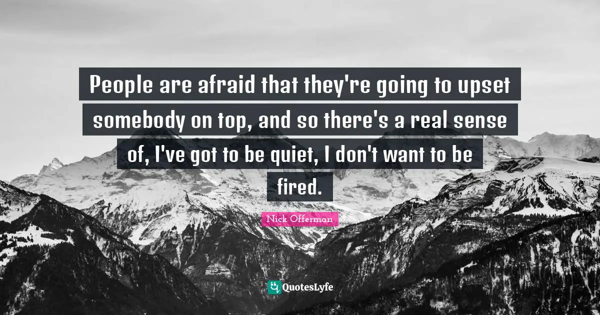 People are afraid that they're going to upset somebody on top, and so there's a real sense of, I've got to be quiet, I don't want to be fired.