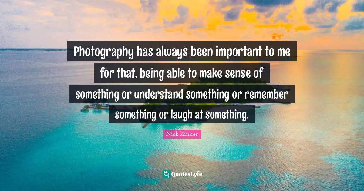 Photography has always been important to me for that, being able to make sense of something or understand something or remember something or laugh at something.