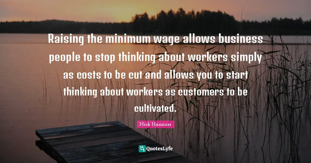 Raising the minimum wage allows business people to stop thinking about workers simply as costs to be cut and allows you to start thinking about workers as customers to be cultivated.