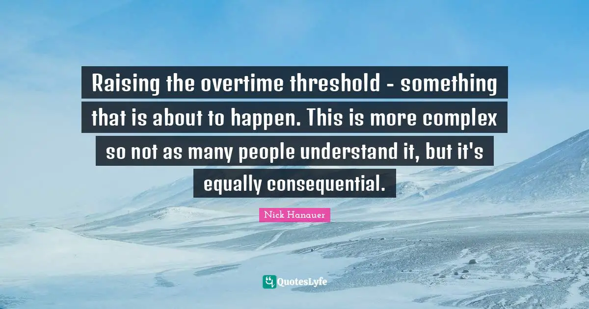 Raising the overtime threshold - something that is about to happen. This is more complex so not as many people understand it, but it's equally consequential.