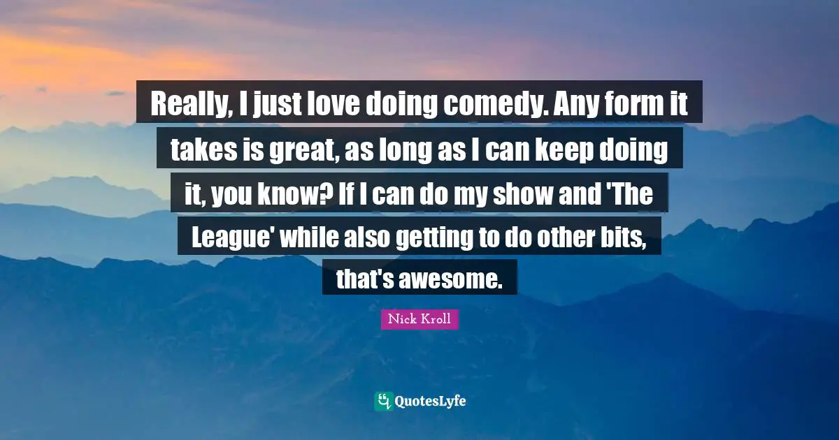 Really, I just love doing comedy. Any form it takes is great, as long as I can keep doing it, you know? If I can do my show and 'The League' while also getting to do other bits, that's awesome.