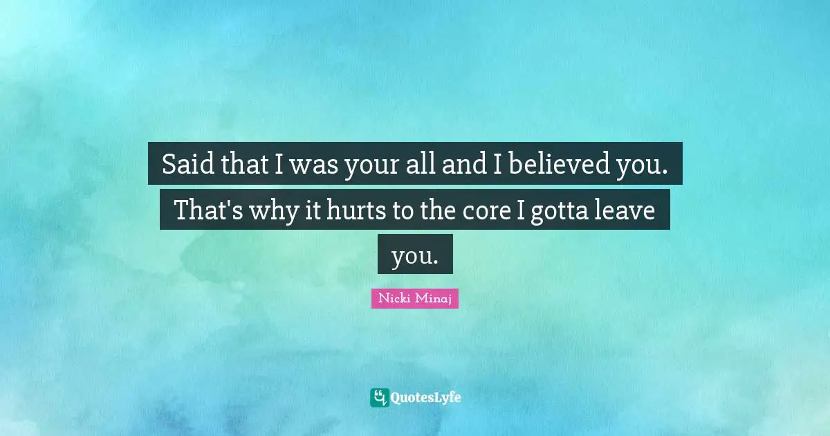 Said that I was your all and I believed you. That's why it hurts to the core I gotta leave you.