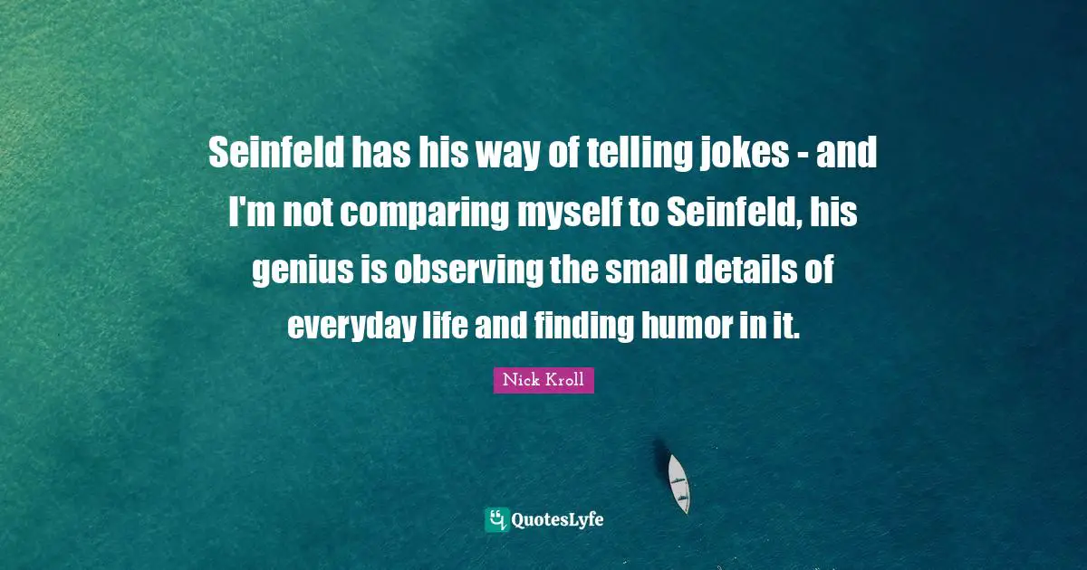 Seinfeld has his way of telling jokes - and I'm not comparing myself to Seinfeld, his genius is observing the small details of everyday life and finding humor in it.