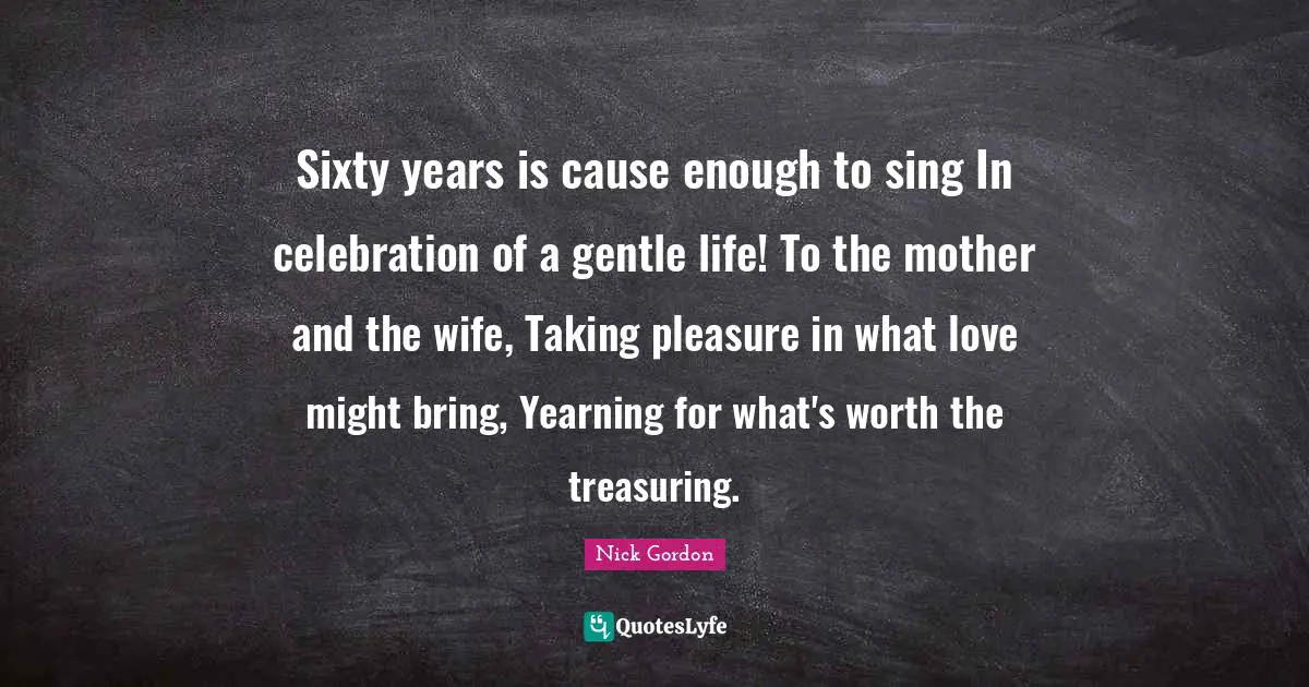 Sixty years is cause enough to sing In celebration of a gentle life! To the mother and the wife, Taking pleasure in what love might bring, Yearning for what's worth the treasuring.