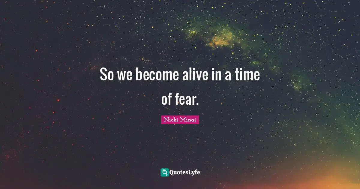 So we become alive in a time of fear.