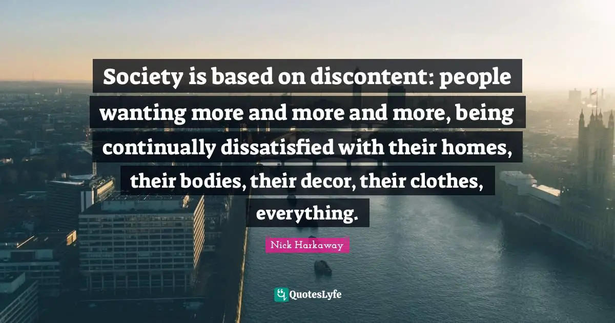 Society is based on discontent: people wanting more and more and more, being continually dissatisfied with their homes, their bodies, their decor, their clothes, everything.