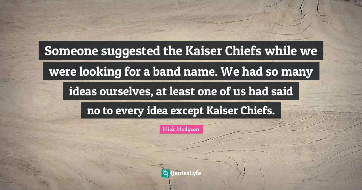 Someone suggested the Kaiser Chiefs while we were looking for a band name. We had so many ideas ourselves, at least one of us had said no to every idea except Kaiser Chiefs.