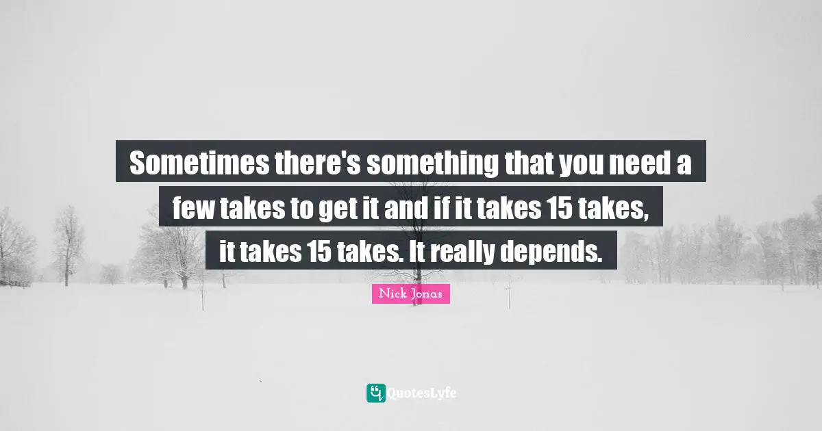 Sometimes there's something that you need a few takes to get it and if it takes 15 takes, it takes 15 takes. It really depends.