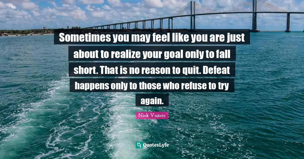 Sometimes you may feel like you are just about to realize your goal only to fall short. That is no reason to quit. Defeat happens only to those who refuse to try again.